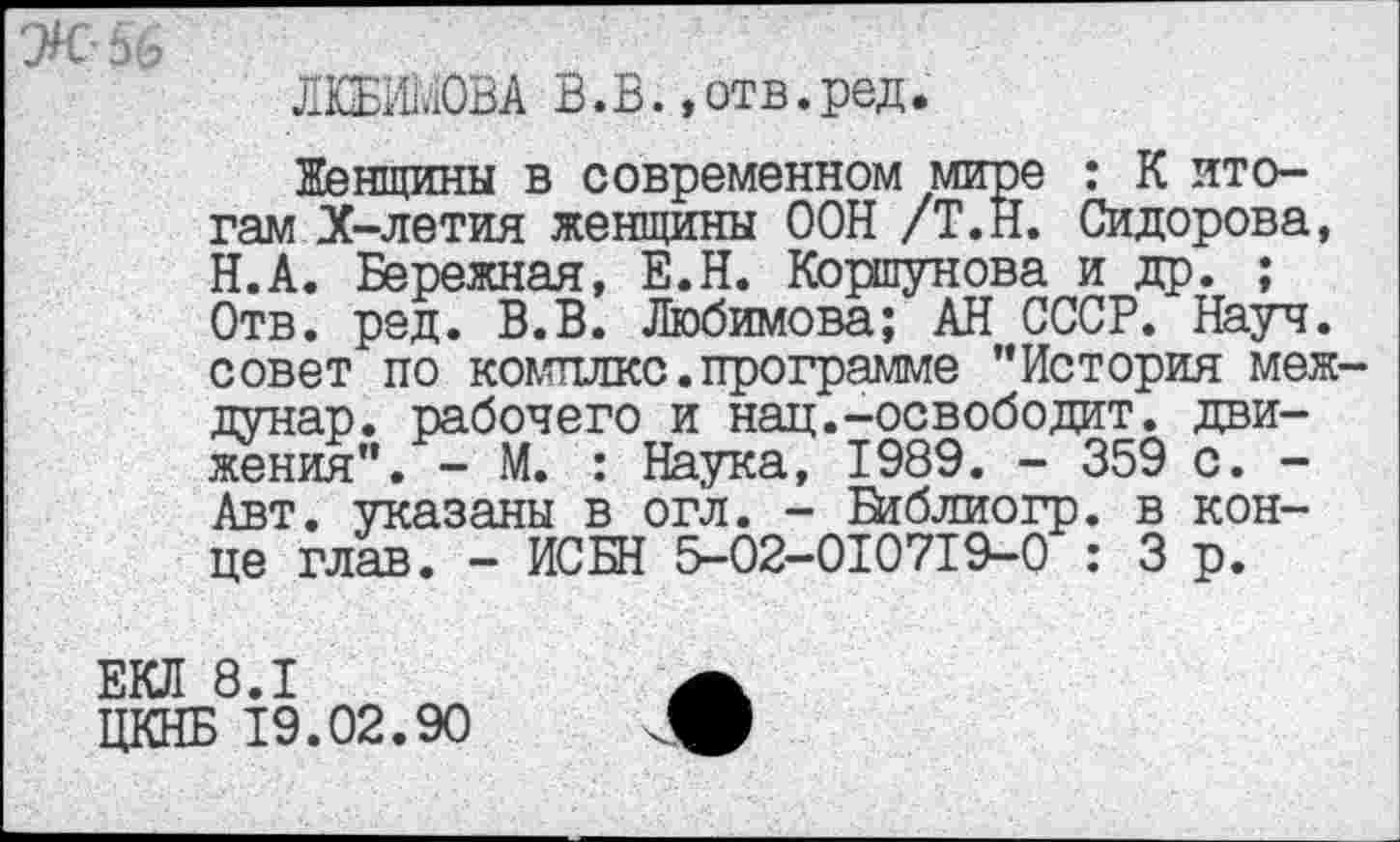 ﻿ЛЮБИМОВА В.В., отв. ред.
Женщины в современном мире : К итогам Х-летия женщины ООН /Т.Н. Сидорова, Н.А. Бережная, Е.Н. Коршунова и др. ; Отв. ред. В.В. Любимова; АН СССР. Науч, совет по комплкс.программе "История меж дунар. рабочего и нац.-освободит, движения". - М. : Н^ука, 1989. - 359 с. -Авт. указаны в огл. - Библиогр. в конце глав. - ИСБН 5-02-010719-0 : 3 р.
ЕКЛ 8.1
ЦКНБ 19.02.90